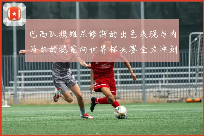 巴西队携维尼修斯的出色表现与内马尔的稳重向世界杯决赛全力冲刺