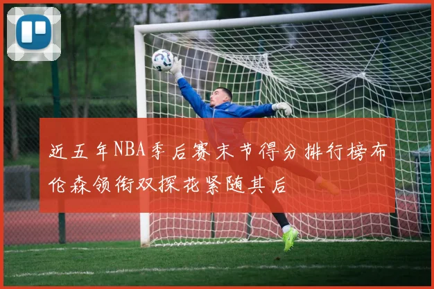 近五年NBA季后赛末节得分排行榜布伦森领衔双探花紧随其后