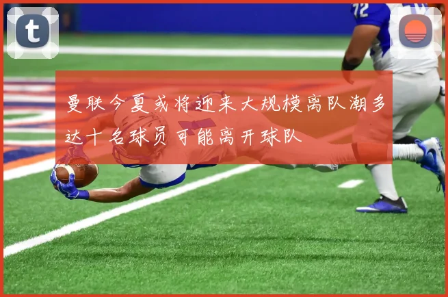 曼联今夏或将迎来大规模离队潮多达十名球员可能离开球队