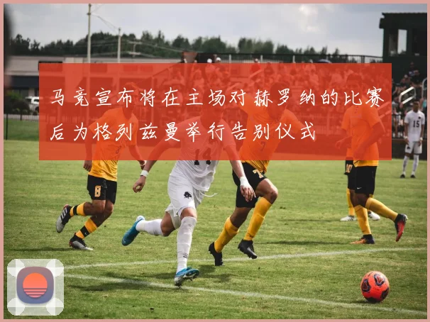 马竞宣布将在主场对赫罗纳的比赛后为格列兹曼举行告别仪式