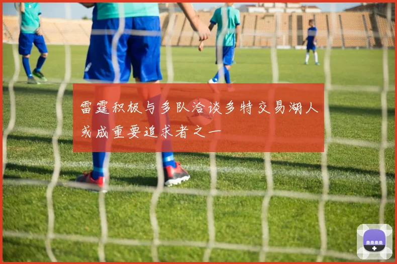雷霆积极与多队洽谈多特交易湖人或成重要追求者之一