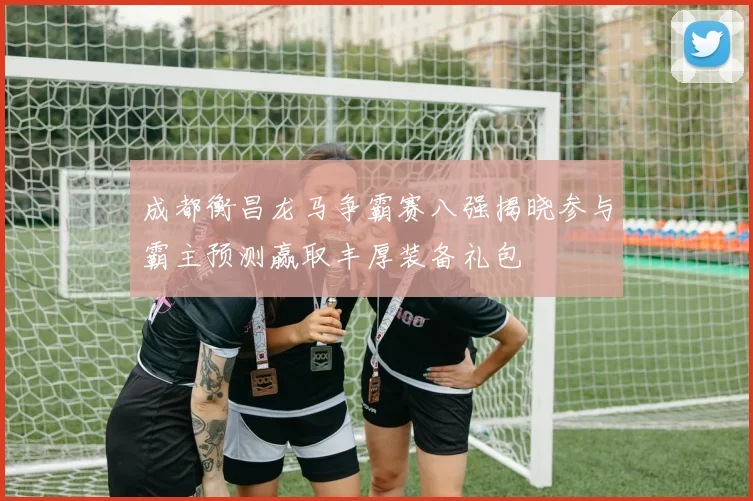 成都衡昌龙马争霸赛八强揭晓参与霸主预测赢取丰厚装备礼包