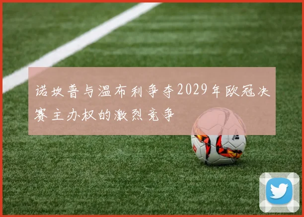 诺坎普与温布利争夺2029年欧冠决赛主办权的激烈竞争