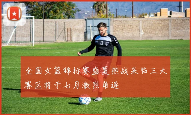 全国女篮锦标赛盛夏热战来临三大赛区将于七月激烈角逐