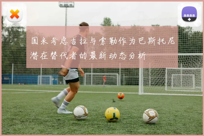 国米考虑吉拉与索勒作为巴斯托尼潜在替代者的最新动态分析