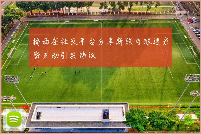 梅西在社交平台分享新照与球迷亲密互动引发热议