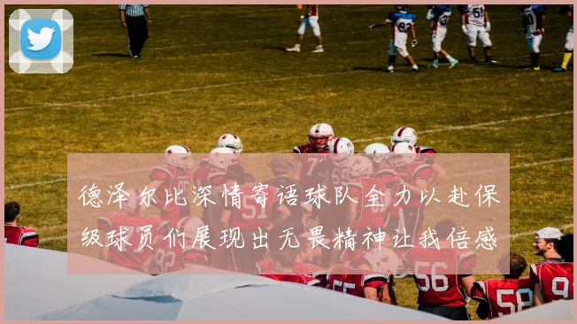 德泽尔比深情寄语球队全力以赴保级球员们展现出无畏精神让我倍感自豪