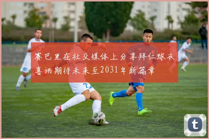 赛巴里在社交媒体上分享拜仁球衣喜讯期待未来至2031年新篇章