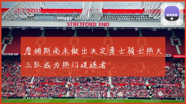 詹姆斯尚未做出决定勇士骑士热火三队成为热门追逐者