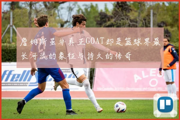 詹姆斯虽非真正GOAT却是篮球界最长河流的象征与持久的传奇