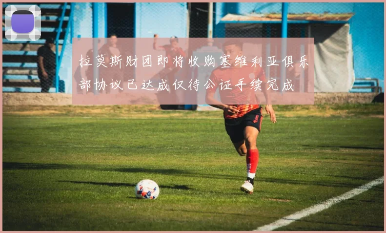 拉莫斯财团即将收购塞维利亚俱乐部协议已达成仅待公证手续完成