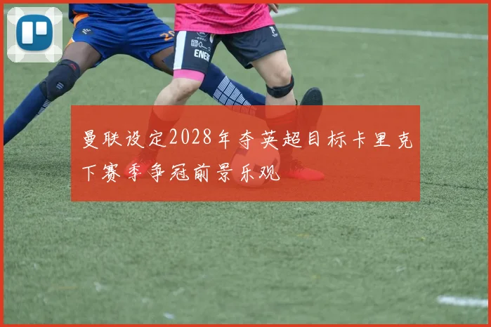 曼联设定2028年夺英超目标卡里克下赛季争冠前景乐观