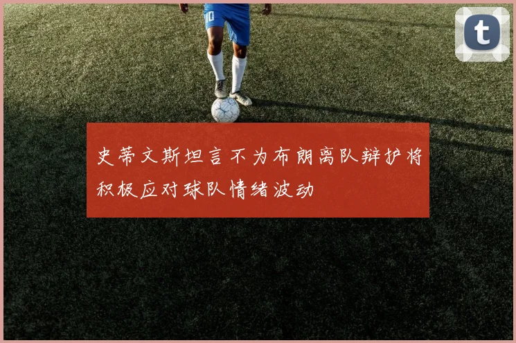 史蒂文斯坦言不为布朗离队辩护将积极应对球队情绪波动