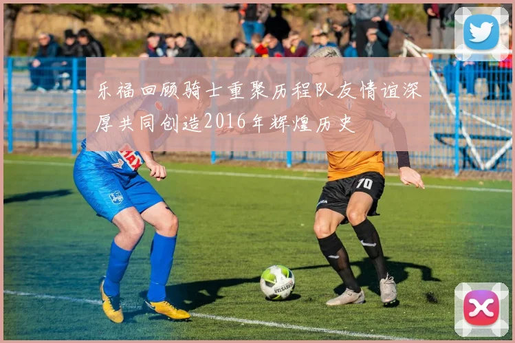 乐福回顾骑士重聚历程队友情谊深厚共同创造2016年辉煌历史