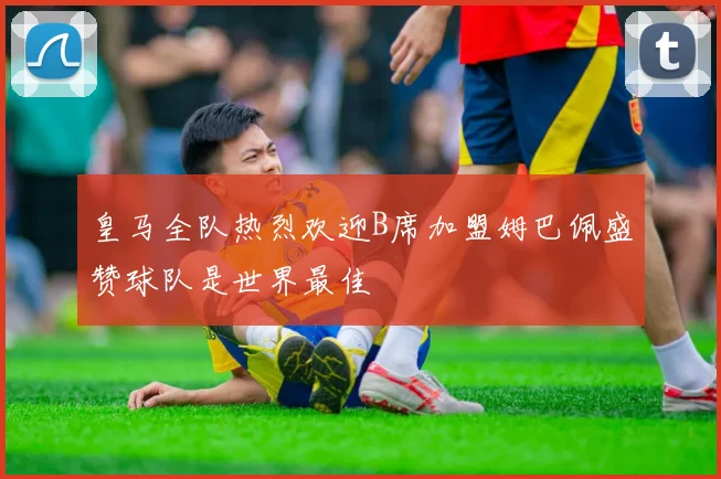 皇马全队热烈欢迎B席加盟姆巴佩盛赞球队是世界最佳