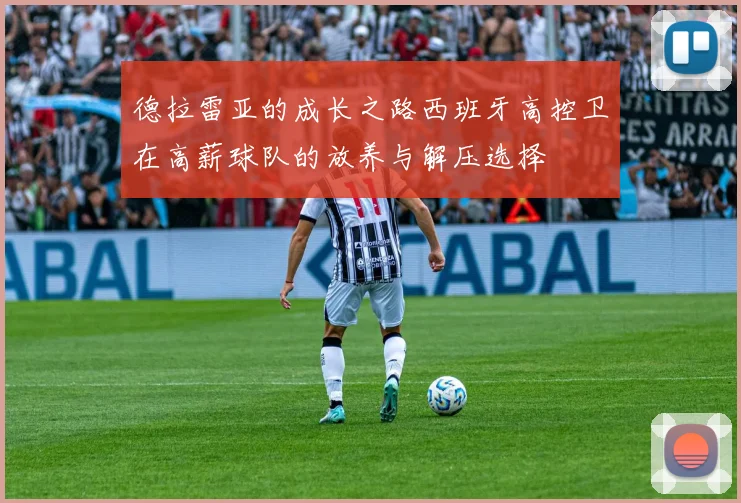 德拉雷亚的成长之路西班牙高控卫在高薪球队的放养与解压选择