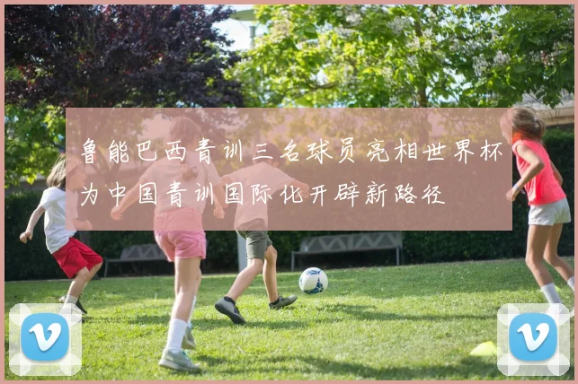 鲁能巴西青训三名球员亮相世界杯为中国青训国际化开辟新路径