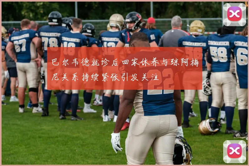 巴尔韦德就诊后回家休养与琼阿梅尼关系持续紧张引发关注