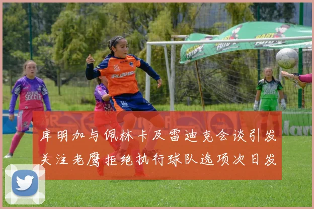 库明加与佩林卡及雷迪克会谈引发关注老鹰拒绝执行球队选项次日发生