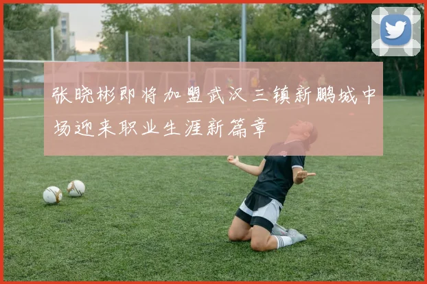 张晓彬即将加盟武汉三镇新鹏城中场迎来职业生涯新篇章