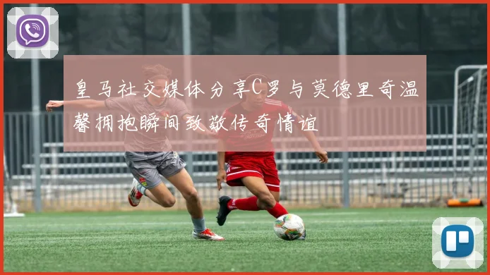 皇马社交媒体分享C罗与莫德里奇温馨拥抱瞬间致敬传奇情谊