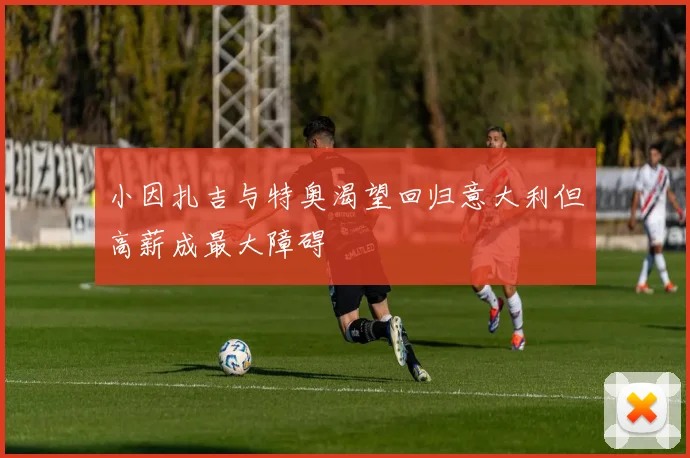 小因扎吉与特奥渴望回归意大利但高薪成最大障碍
